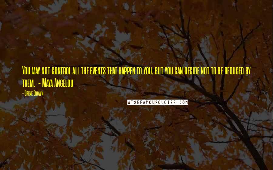Brene Brown Quotes: You may not control all the events that happen to you, but you can decide not to be reduced by them. - Maya Angelou