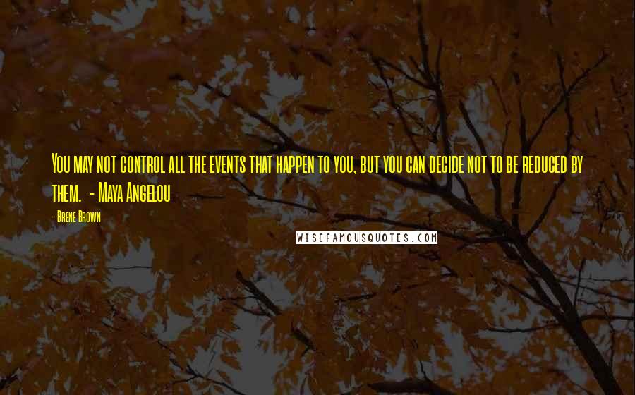 Brene Brown Quotes: You may not control all the events that happen to you, but you can decide not to be reduced by them.  - Maya Angelou