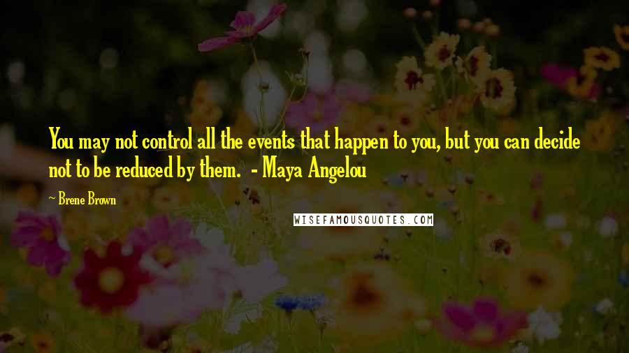 Brene Brown Quotes: You may not control all the events that happen to you, but you can decide not to be reduced by them. - Maya Angelou