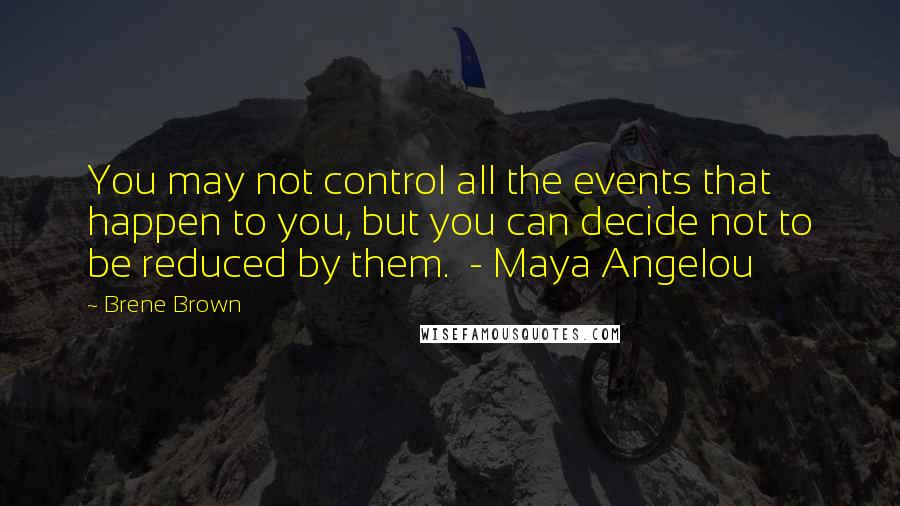 Brene Brown Quotes: You may not control all the events that happen to you, but you can decide not to be reduced by them. - Maya Angelou