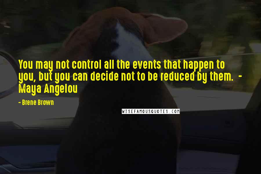 Brene Brown Quotes: You may not control all the events that happen to you, but you can decide not to be reduced by them. - Maya Angelou