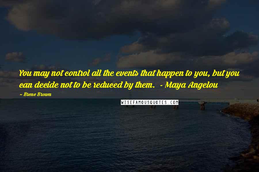 Brene Brown Quotes: You may not control all the events that happen to you, but you can decide not to be reduced by them. - Maya Angelou