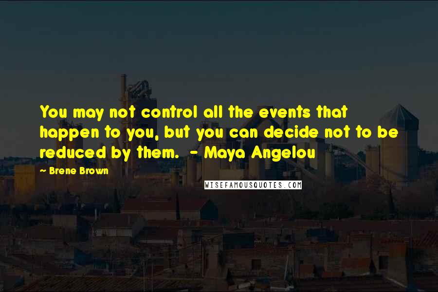 Brene Brown Quotes: You may not control all the events that happen to you, but you can decide not to be reduced by them. - Maya Angelou