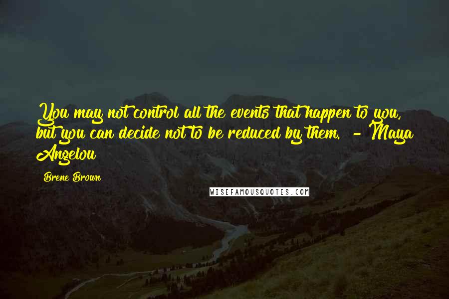 Brene Brown Quotes: You may not control all the events that happen to you, but you can decide not to be reduced by them. - Maya Angelou