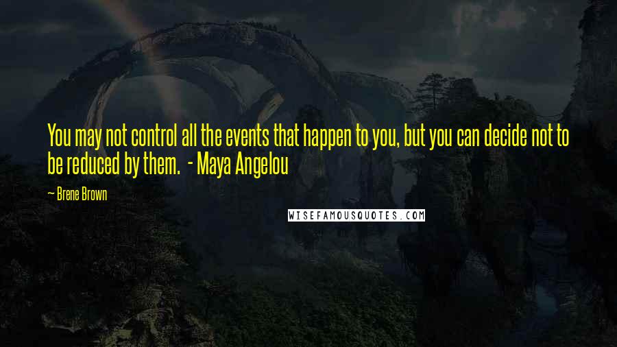 Brene Brown Quotes: You may not control all the events that happen to you, but you can decide not to be reduced by them. - Maya Angelou
