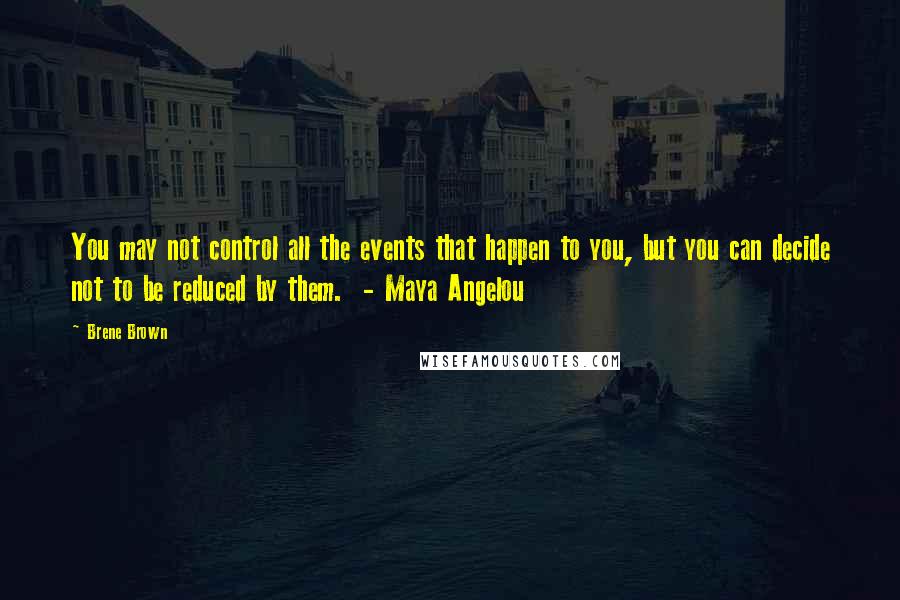 Brene Brown Quotes: You may not control all the events that happen to you, but you can decide not to be reduced by them. - Maya Angelou