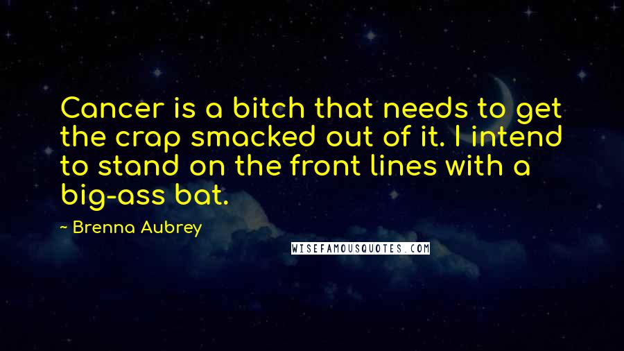 Brenna Aubrey Quotes: Cancer is a bitch that needs to get the crap smacked out of it. I intend to stand on the front lines with a big-ass bat.