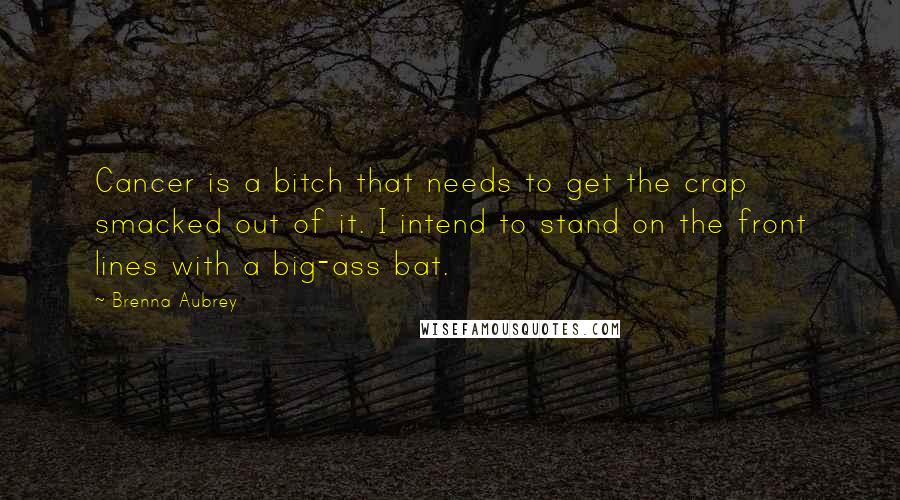 Brenna Aubrey Quotes: Cancer is a bitch that needs to get the crap smacked out of it. I intend to stand on the front lines with a big-ass bat.
