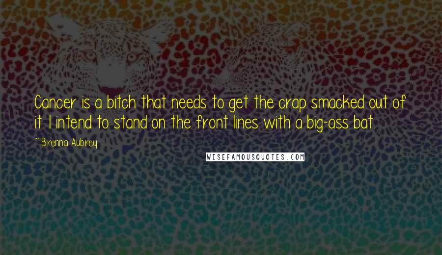 Brenna Aubrey Quotes: Cancer is a bitch that needs to get the crap smacked out of it. I intend to stand on the front lines with a big-ass bat.