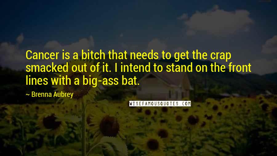 Brenna Aubrey Quotes: Cancer is a bitch that needs to get the crap smacked out of it. I intend to stand on the front lines with a big-ass bat.