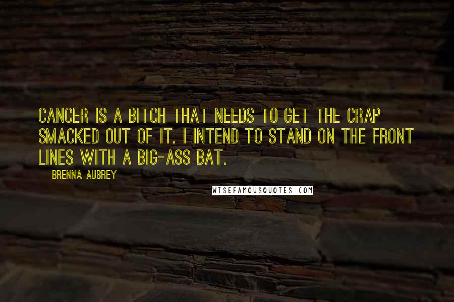 Brenna Aubrey Quotes: Cancer is a bitch that needs to get the crap smacked out of it. I intend to stand on the front lines with a big-ass bat.