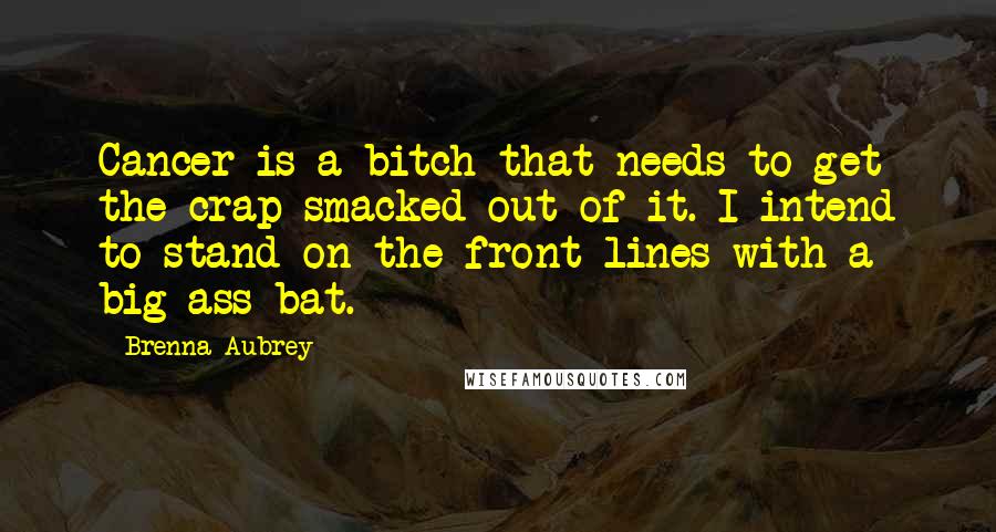 Brenna Aubrey Quotes: Cancer is a bitch that needs to get the crap smacked out of it. I intend to stand on the front lines with a big-ass bat.