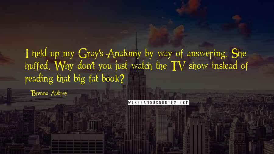 Brenna Aubrey Quotes: I held up my Gray's Anatomy by way of answering. She huffed. Why don't you just watch the TV show instead of reading that big fat book?