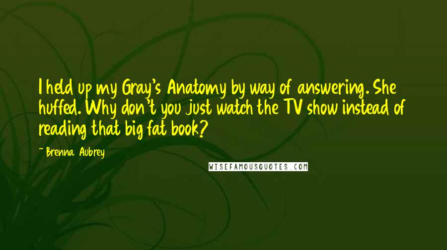 Brenna Aubrey Quotes: I held up my Gray's Anatomy by way of answering. She huffed. Why don't you just watch the TV show instead of reading that big fat book?