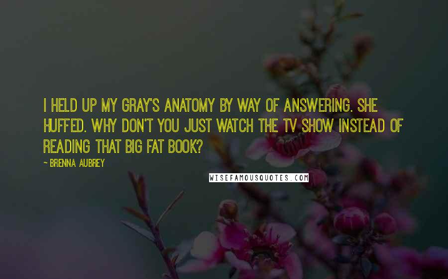 Brenna Aubrey Quotes: I held up my Gray's Anatomy by way of answering. She huffed. Why don't you just watch the TV show instead of reading that big fat book?