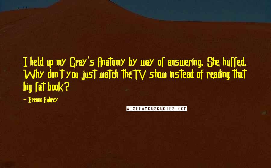 Brenna Aubrey Quotes: I held up my Gray's Anatomy by way of answering. She huffed. Why don't you just watch the TV show instead of reading that big fat book?