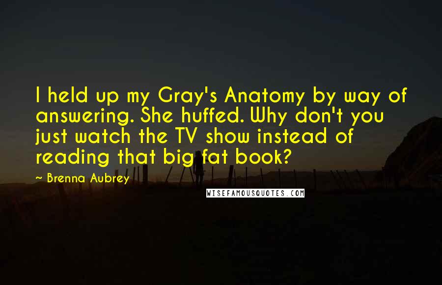 Brenna Aubrey Quotes: I held up my Gray's Anatomy by way of answering. She huffed. Why don't you just watch the TV show instead of reading that big fat book?