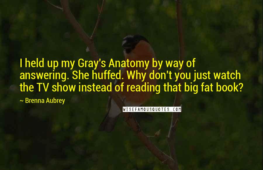 Brenna Aubrey Quotes: I held up my Gray's Anatomy by way of answering. She huffed. Why don't you just watch the TV show instead of reading that big fat book?