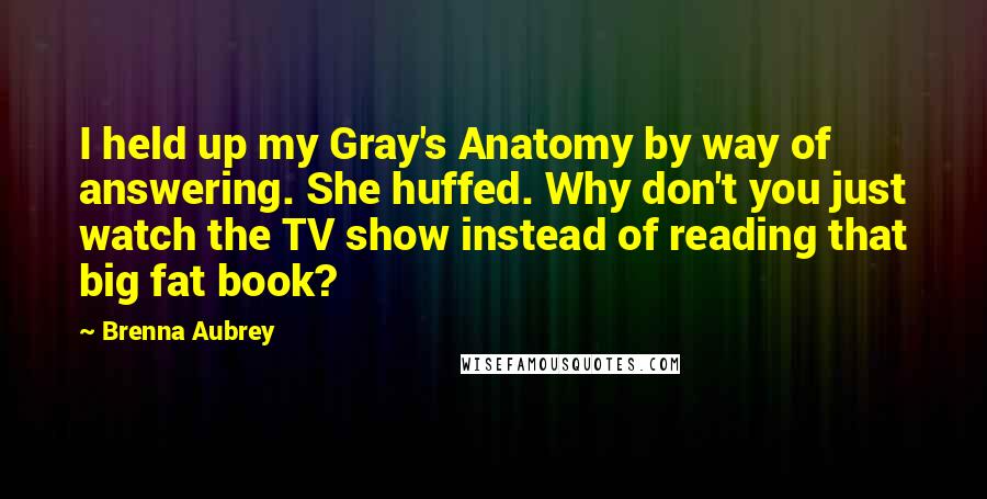 Brenna Aubrey Quotes: I held up my Gray's Anatomy by way of answering. She huffed. Why don't you just watch the TV show instead of reading that big fat book?