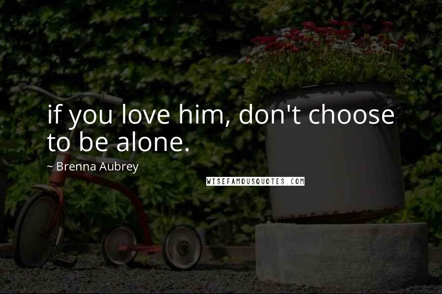 Brenna Aubrey Quotes: if you love him, don't choose to be alone.