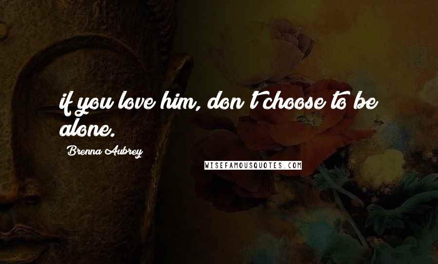 Brenna Aubrey Quotes: if you love him, don't choose to be alone.