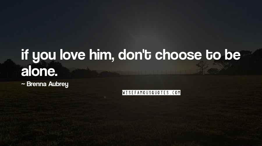 Brenna Aubrey Quotes: if you love him, don't choose to be alone.