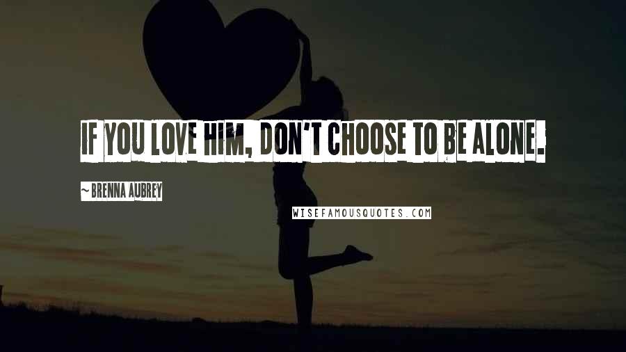 Brenna Aubrey Quotes: if you love him, don't choose to be alone.