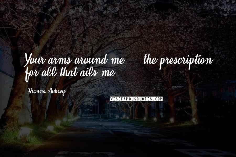 Brenna Aubrey Quotes: Your arms around me ... the prescription for all that ails me.