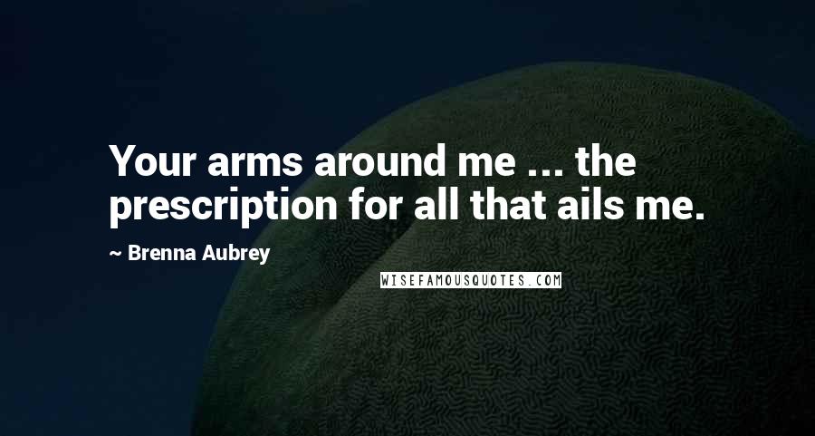 Brenna Aubrey Quotes: Your arms around me ... the prescription for all that ails me.