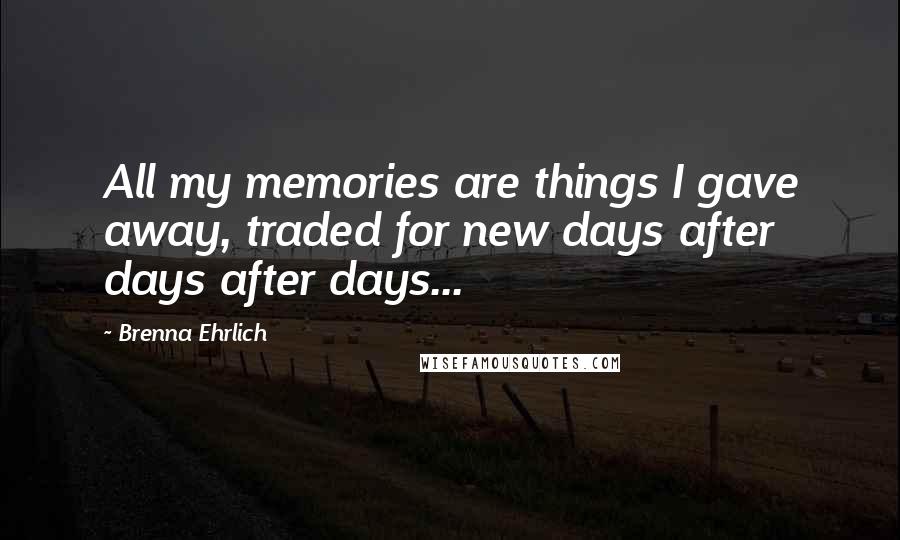 Brenna Ehrlich Quotes: All my memories are things I gave away, traded for new days after days after days...