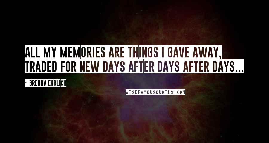 Brenna Ehrlich Quotes: All my memories are things I gave away, traded for new days after days after days...