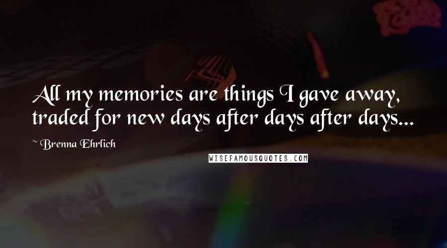 Brenna Ehrlich Quotes: All my memories are things I gave away, traded for new days after days after days...