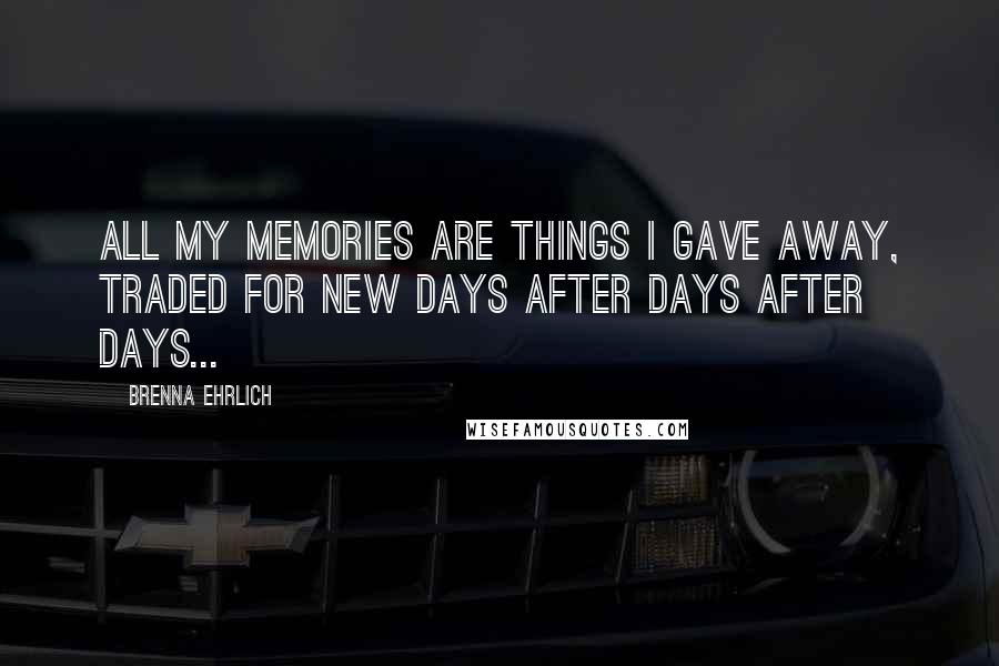 Brenna Ehrlich Quotes: All my memories are things I gave away, traded for new days after days after days...