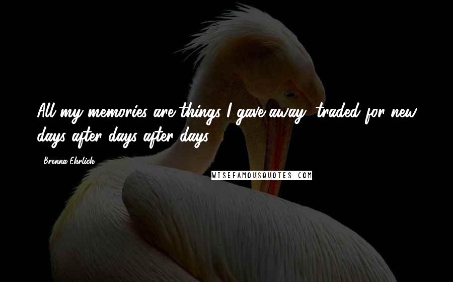 Brenna Ehrlich Quotes: All my memories are things I gave away, traded for new days after days after days...