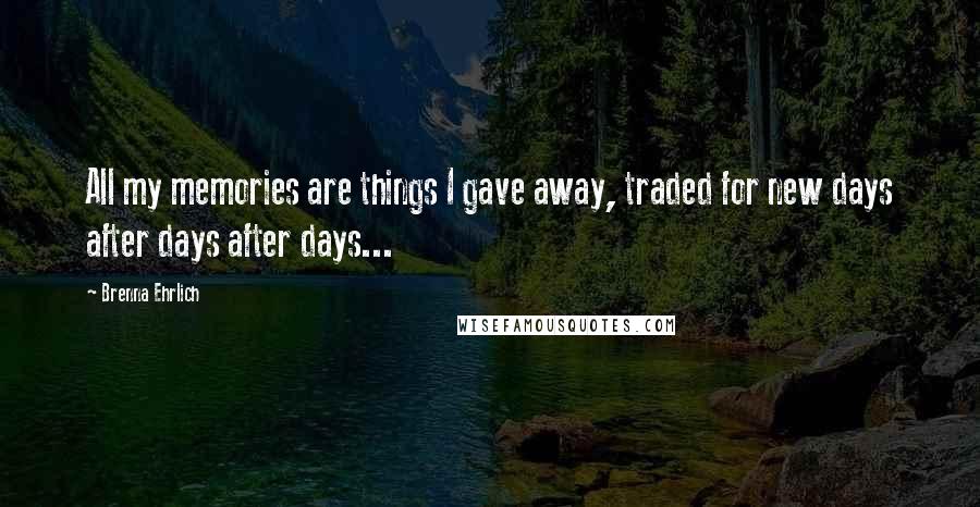 Brenna Ehrlich Quotes: All my memories are things I gave away, traded for new days after days after days...