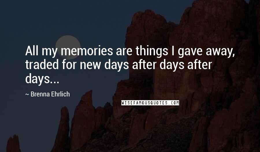 Brenna Ehrlich Quotes: All my memories are things I gave away, traded for new days after days after days...