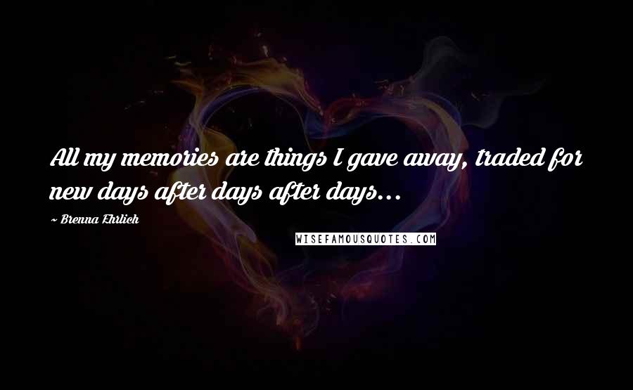 Brenna Ehrlich Quotes: All my memories are things I gave away, traded for new days after days after days...