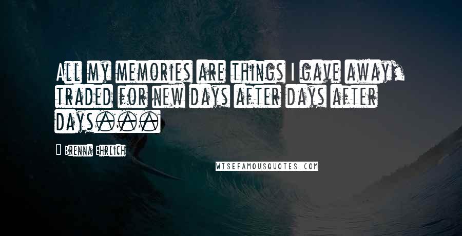 Brenna Ehrlich Quotes: All my memories are things I gave away, traded for new days after days after days...