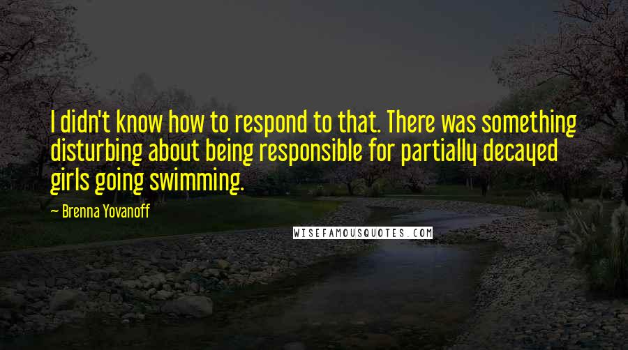 Brenna Yovanoff Quotes: I didn't know how to respond to that. There was something disturbing about being responsible for partially decayed girls going swimming.