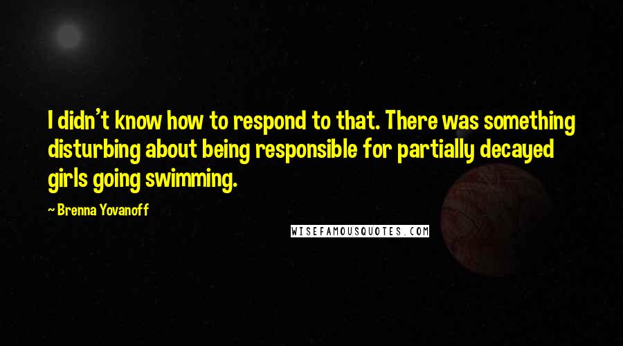 Brenna Yovanoff Quotes: I didn't know how to respond to that. There was something disturbing about being responsible for partially decayed girls going swimming.