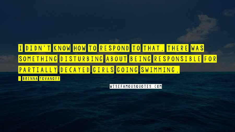 Brenna Yovanoff Quotes: I didn't know how to respond to that. There was something disturbing about being responsible for partially decayed girls going swimming.