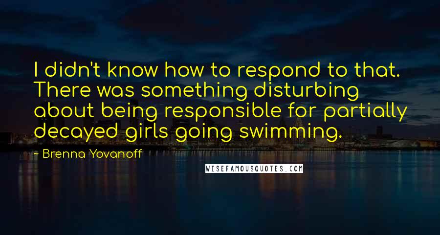 Brenna Yovanoff Quotes: I didn't know how to respond to that. There was something disturbing about being responsible for partially decayed girls going swimming.