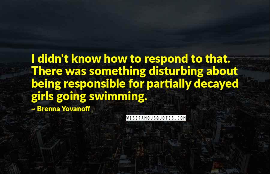 Brenna Yovanoff Quotes: I didn't know how to respond to that. There was something disturbing about being responsible for partially decayed girls going swimming.