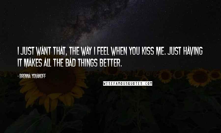 Brenna Yovanoff Quotes: I just want that, the way I feel when you kiss me. Just having it makes all the bad things better.