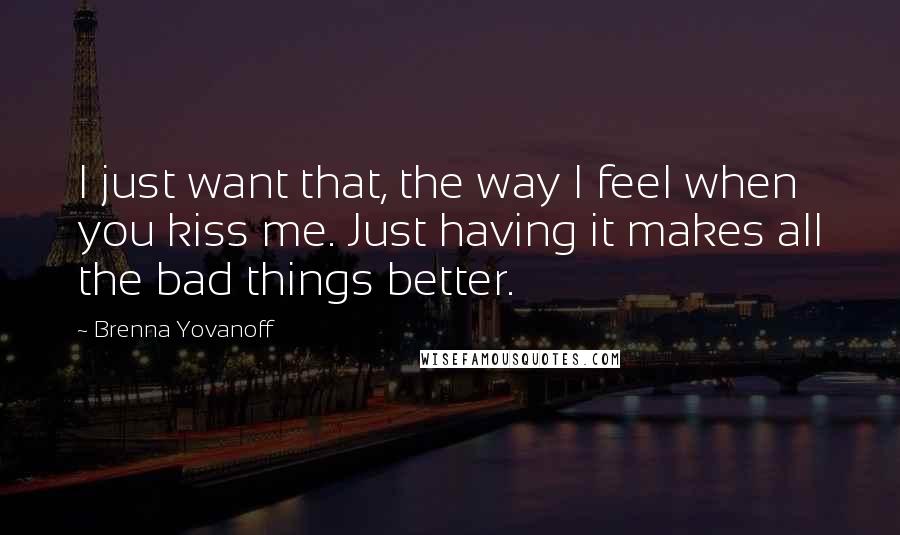 Brenna Yovanoff Quotes: I just want that, the way I feel when you kiss me. Just having it makes all the bad things better.