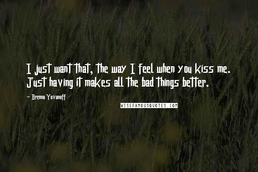 Brenna Yovanoff Quotes: I just want that, the way I feel when you kiss me. Just having it makes all the bad things better.