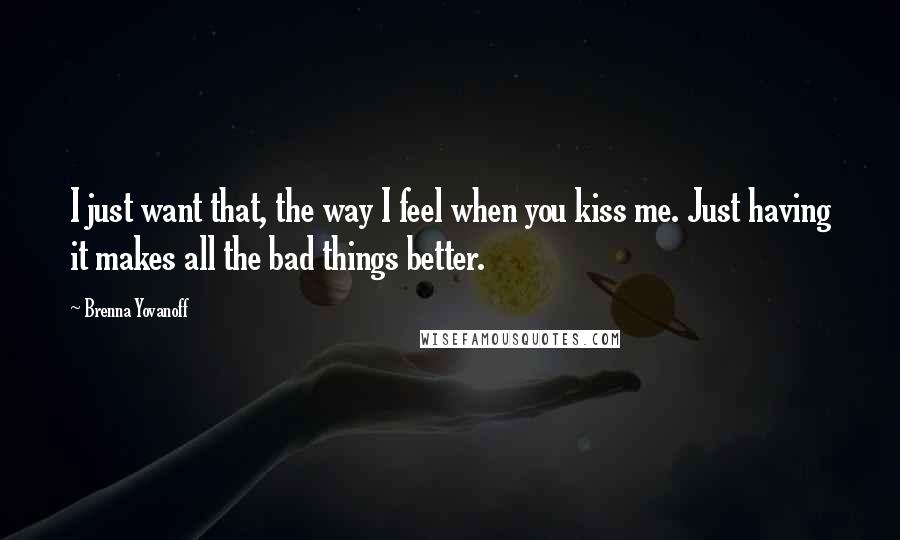 Brenna Yovanoff Quotes: I just want that, the way I feel when you kiss me. Just having it makes all the bad things better.