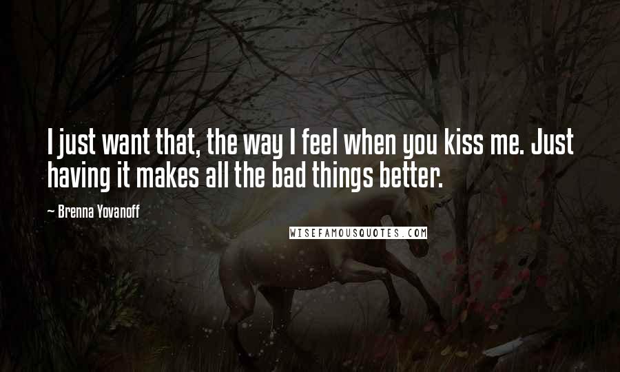 Brenna Yovanoff Quotes: I just want that, the way I feel when you kiss me. Just having it makes all the bad things better.