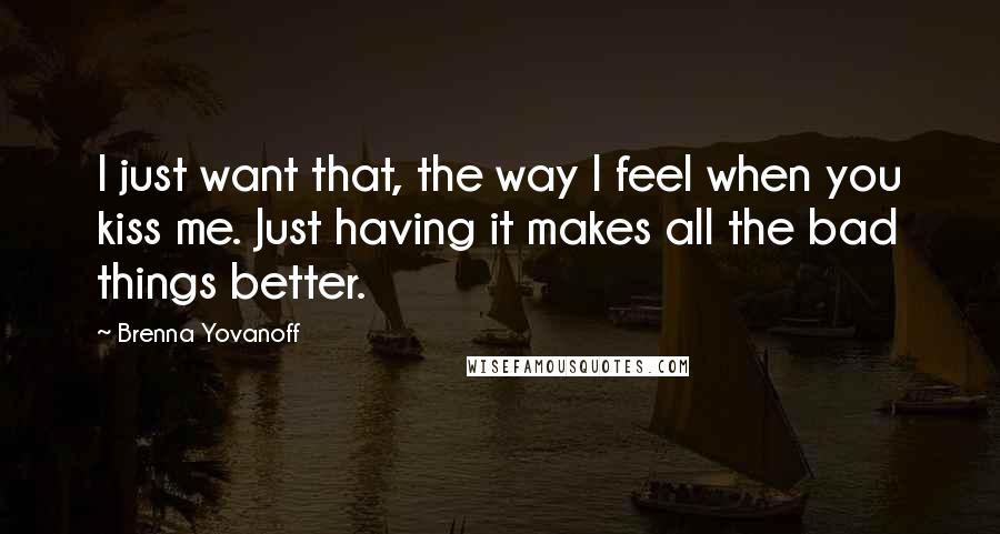 Brenna Yovanoff Quotes: I just want that, the way I feel when you kiss me. Just having it makes all the bad things better.