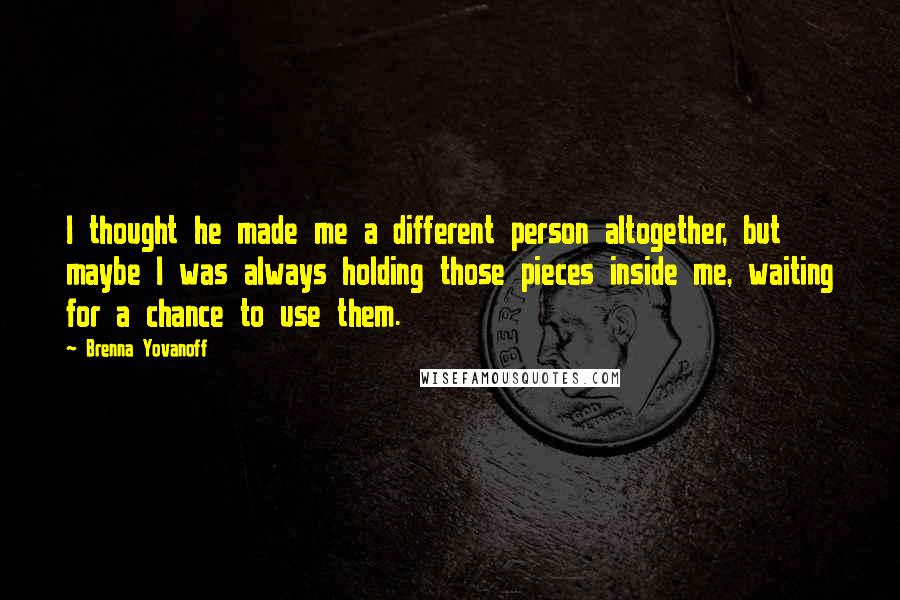 Brenna Yovanoff Quotes: I thought he made me a different person altogether, but maybe I was always holding those pieces inside me, waiting for a chance to use them.